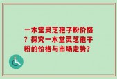 一木堂灵芝孢子粉价格？探究一木堂灵芝孢子粉的价格与市场走势？