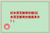 红木灵芝板凳价格(红木灵芝板凳价格是多少？)
