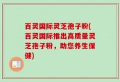 百灵国际灵芝孢子粉(百灵国际推出高质量灵芝孢子粉，助您养生保健)