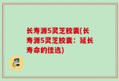 长寿源5灵芝胶囊(长寿源5灵芝胶囊：延长寿命的佳选)