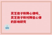 灵芝孢子粉降心律吗_灵芝孢子粉对降低心律的影响研究