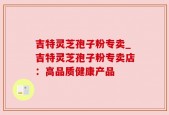 吉特灵芝孢子粉专卖_吉特灵芝孢子粉专卖店：高品质健康产品