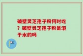 破壁灵芝孢子粉何时吃？破壁灵芝孢子粉是溶于水的吗