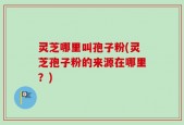 灵芝哪里叫孢子粉(灵芝孢子粉的来源在哪里？)