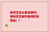 树灵芝怎么做成摆件(用树灵芝制作美观的装饰品！)