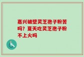 嘉兴破壁灵芝孢子粉苦吗？夏天吃灵芝孢子粉不上火吗