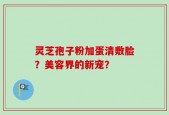 灵芝孢子粉加蛋清敷脸？美容界的新宠？