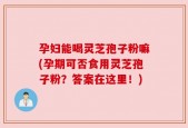 孕妇能喝灵芝孢子粉嘛(孕期可否食用灵芝孢子粉？答案在这里！)