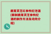 鹿茸灵芝红参枸杞泡酒(酿制鹿茸灵芝参枸杞酒的制作方法及功效介绍)