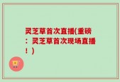 灵芝草首次直播(重磅：灵芝草首次现场直播！)