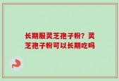 长期服灵芝孢子粉？灵芝孢子粉可以长期吃吗