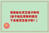 胃胀能吃灵芝孢子粉吗(能不能在胃胀的情况下食用灵芝孢子粉？)