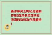西洋参灵芝枸杞泡酒的作用(西洋参灵芝枸杞泡酒的功效及作用解析)