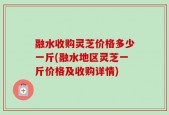 融水收购灵芝价格多少一斤(融水地区灵芝一斤价格及收购详情)