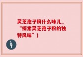 灵芝孢子粉什么味儿_“探索灵芝孢子粉的独特风味”)