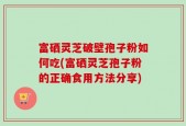 富硒灵芝破壁孢子粉如何吃(富硒灵芝孢子粉的正确食用方法分享)