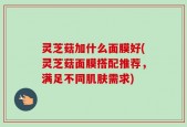 灵芝菇加什么面膜好(灵芝菇面膜搭配推荐，满足不同肌肤需求)