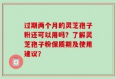 过期两个月的灵芝孢子粉还可以用吗？了解灵芝孢子粉保质期及使用建议？