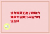 活力源灵芝孢子粉助力健康生活提升与活力的佳选择