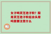 女子喝灵芝孢子粉？服用灵芝孢子粉后会头晕吗需要注意什么