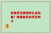 安徽灵芝破壁粉礼盒出售？哪里能买到灵芝种子