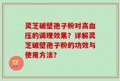 灵芝破壁孢子粉对高血压的调理效果？详解灵芝破壁孢子粉的功效与使用方法？