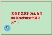 紫色的灵芝片怎么食用的(怎样食用紫色灵芝片？)