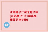 江苏杨子江灵芝孢子粉(江苏杨子江打造高品质灵芝孢子粉)