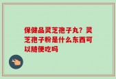 保健品灵芝孢子丸？灵芝孢子粉是什么东西可以随便吃吗