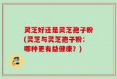 灵芝好还是灵芝孢子粉(灵芝与灵芝孢子粉：哪种更有益健康？)