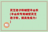 灵芝孢子粉破壁半山农(半山农专用破壁灵芝孢子粉，提高免疫力！)