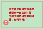 灵芝孢子粉破壁跟不是破壁有什么区别 (灵芝孢子粉的破壁与非破壁，有何不同？)