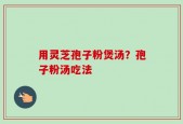 用灵芝孢子粉煲汤？孢子粉汤吃法