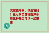 灵芝孢子粉、铁皮石斛？三七粉灵芝粉西洋参粉三种是否可以一起服用