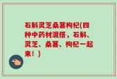 石斛灵芝桑葚枸杞(四种中药材混搭，石斛、灵芝、桑葚、枸杞一起来！)