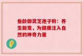叁龄御灵芝孢子粉：养生新宠，为健康注入自然的神奇力量