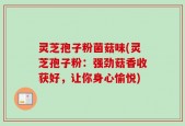 灵芝孢子粉菌菇味(灵芝孢子粉：强劲菇香收获好，让你身心愉悦)