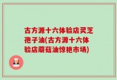 古方源十六体验店灵芝孢子油(古方源十六体验店蘑菇油惊艳市场)