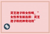 灵芝孢子粉女性喝_“女性养生新选择：灵芝孢子粉的神奇功效”