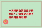 一次喝两包灵芝孢子粉好吗？？探究灵芝孢子粉的用量和效果？