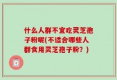 什么人群不宜吃灵芝孢子粉呢(不适合哪些人群食用灵芝孢子粉？)