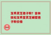 玉秀灵芝孢子粉？吉林抚松玉秀堂灵芝破壁孢子粉价格