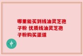 哪里能买到线油灵芝孢子粉 优质线油灵芝孢子粉购买渠道