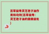 百草益寿灵芝孢子油作用和功效(百草益寿：灵芝孢子油的健康益处)