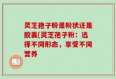 灵芝孢子粉是粉状还是胶囊(灵芝孢子粉：选择不同形态，享受不同营养