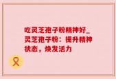 吃灵芝孢子粉精神好_灵芝孢子粉：提升精神状态，焕发活力