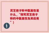 灵芝孢子粉中医属性是什么_“探究灵芝孢子粉的中医属性及其应用”)