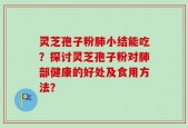 灵芝孢子粉肺小结能吃？探讨灵芝孢子粉对肺部健康的好处及食用方法？