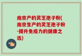 南京产的灵芝孢子粉(南京生产的灵芝孢子粉-提升免疫力的健康之选)