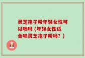 灵芝孢子粉年轻女性可以喝吗 (年轻女性适合喝灵芝孢子粉吗？)